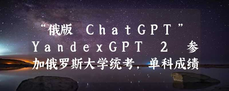 “俄版 ChatGPT”YandexGPT 2 参加俄罗斯大学统考，单科成绩接近平均分