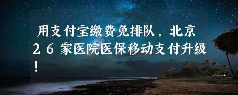 用支付宝缴费免排队，北京26家医院医保移动支付升级！