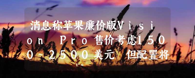 消息称苹果廉价版Vision Pro售价考虑1500~2500美元 但配置将大幅缩水