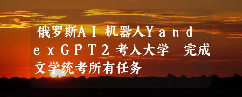 俄罗斯AI机器人YandexGPT2考入大学 完成文学统考所有任务