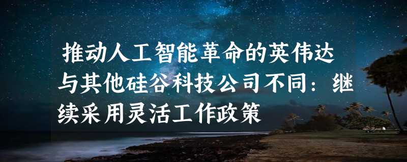 推动人工智能革命的英伟达与其他硅谷科技公司不同：继续采用灵活工作政策