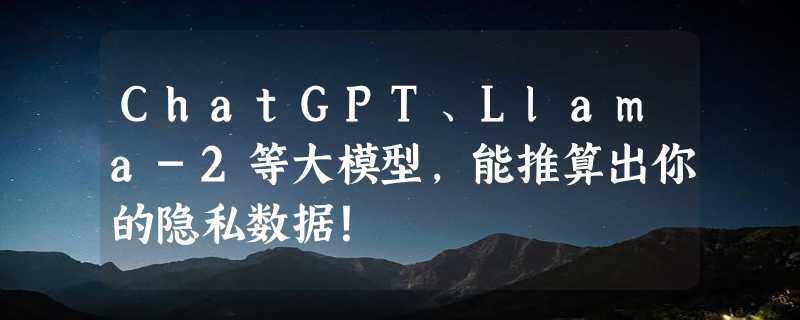 ChatGPT、Llama-2等大模型，能推算出你的隐私数据！