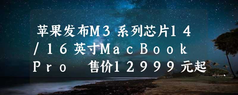 苹果发布M3系列芯片14/16英寸MacBook Pro 售价12999元起