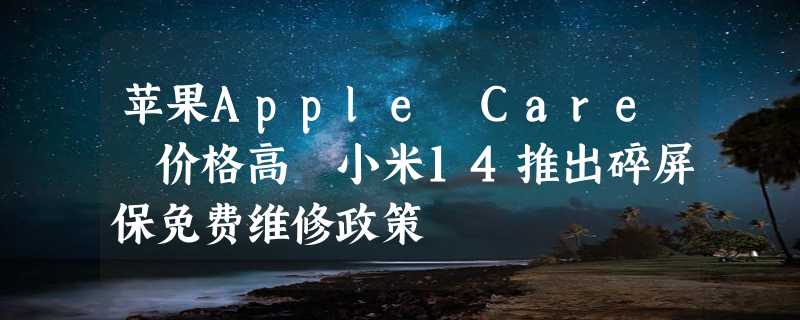 苹果Apple Care 价格高 小米14推出碎屏保免费维修政策