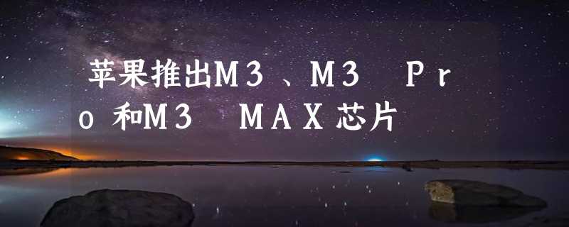 苹果推出M3、M3 Pro和M3 MAX芯片