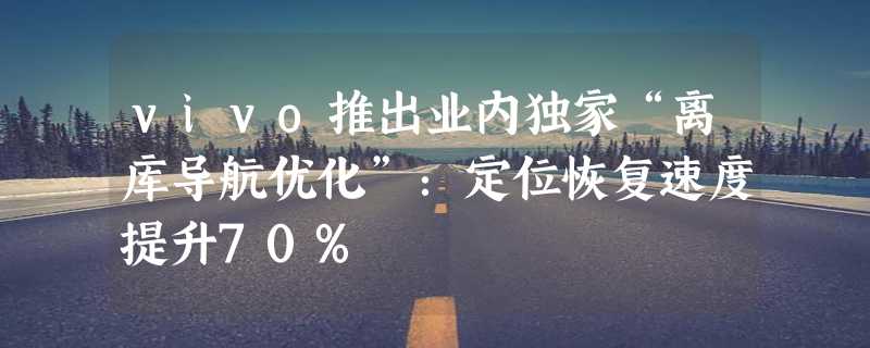 vivo推出业内独家“离库导航优化”：定位恢复速度提升70%