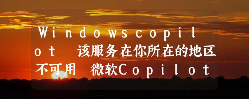 Windowscopilot 该服务在你所在的地区不可用 微软Copilot如何更新安装