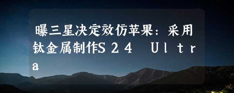 曝三星决定效仿苹果：采用钛金属制作S24 Ultra