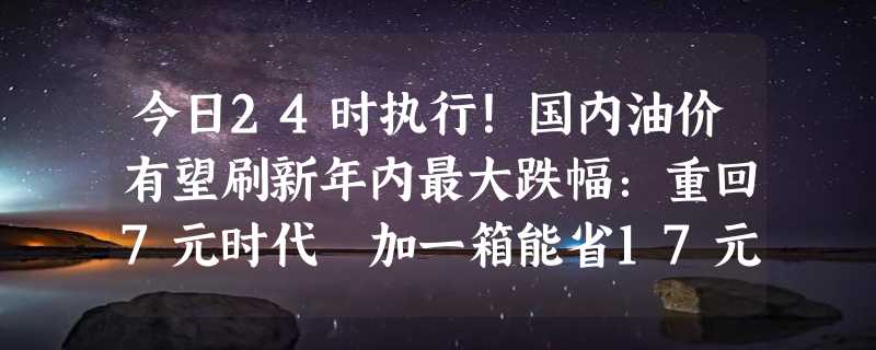 今日24时执行！国内油价有望刷新年内最大跌幅：重回7元时代 加一箱能省17元