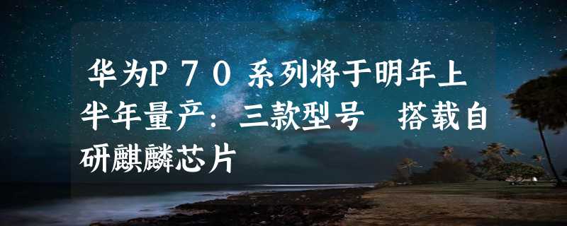 华为P70系列将于明年上半年量产：三款型号 搭载自研麒麟芯片