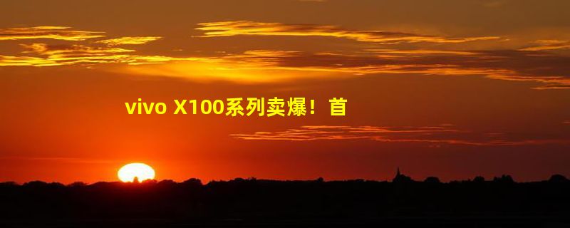 vivo X100系列卖爆！首销额超10亿 打破vivo历史所有新机纪录