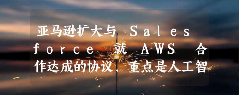 亚马逊扩大与 Salesforce 就 AWS 合作达成的协议，重点是人工智能