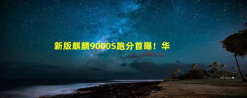 新版麒麟9000S跑分首曝！华为新机新平板将搭载