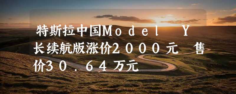 特斯拉中国Model Y长续航版涨价2000元 售价30.64万元