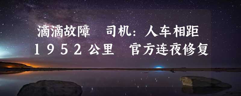 滴滴故障 司机：人车相距1952公里 官方连夜修复