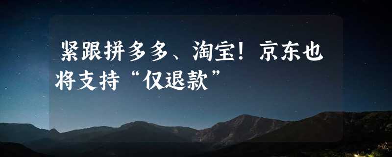 紧跟拼多多、淘宝！京东也将支持“仅退款”