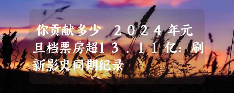 你贡献多少 2024年元旦档票房超13.11亿：刷新影史同期纪录