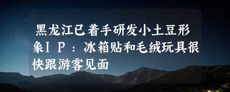 黑龙江已着手研发小土豆形象IP：冰箱贴和毛绒玩具很快跟游客见面