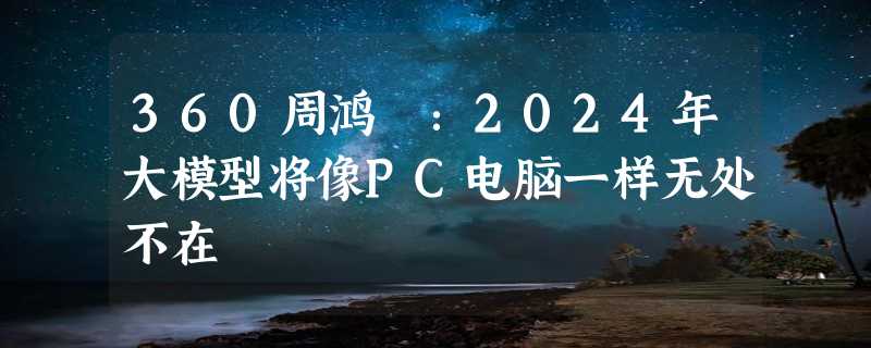 360周鸿祎：2024年大模型将像PC电脑一样无处不在