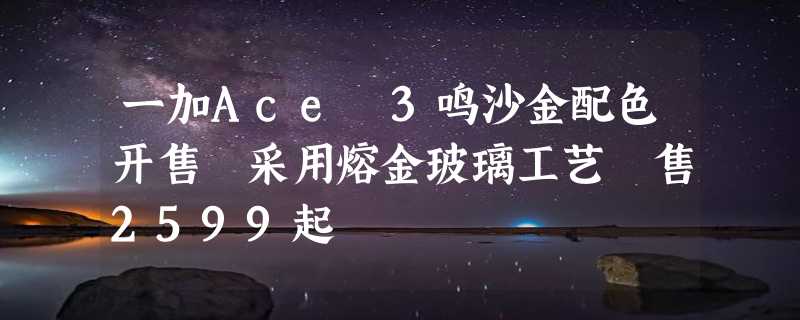 一加Ace 3鸣沙金配色开售 采用熔金玻璃工艺 售2599起