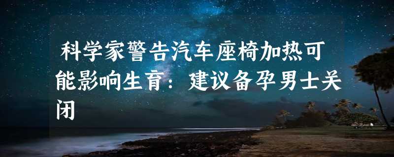 科学家警告汽车座椅加热可能影响生育：建议备孕男士关闭