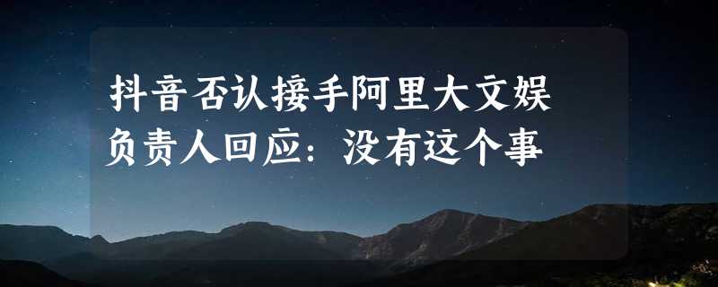 抖音否认接手阿里大文娱 负责人回应：没有这个事