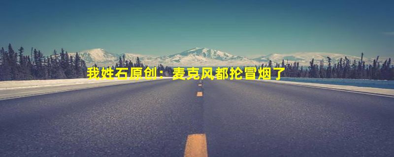 我姓石原创：麦克风都抡冒烟了 帮各地文旅两天喊麦上百个