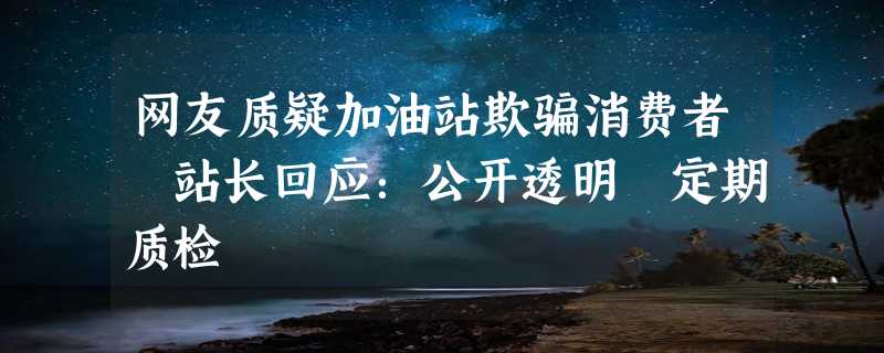 网友质疑加油站欺骗消费者 站长回应：公开透明 定期质检