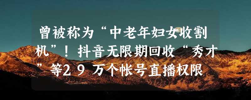 曾被称为“中老年妇女收割机”！抖音无限期回收“秀才”等29万个帐号直播权限