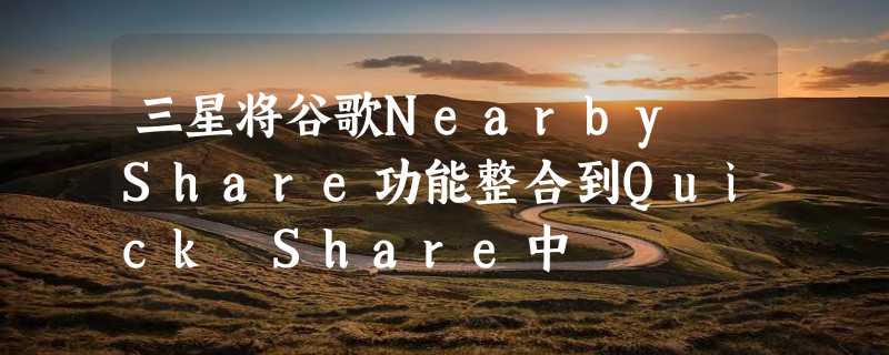 三星将谷歌Nearby Share功能整合到Quick Share中