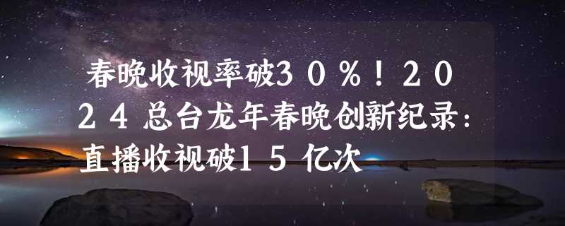 春晚收视率破30%！2024总台龙年春晚创新纪录：直播收视破15亿次