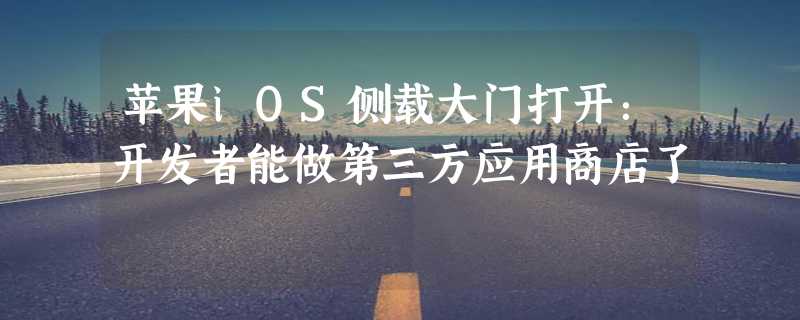 苹果iOS侧载大门打开：开发者能做第三方应用商店了