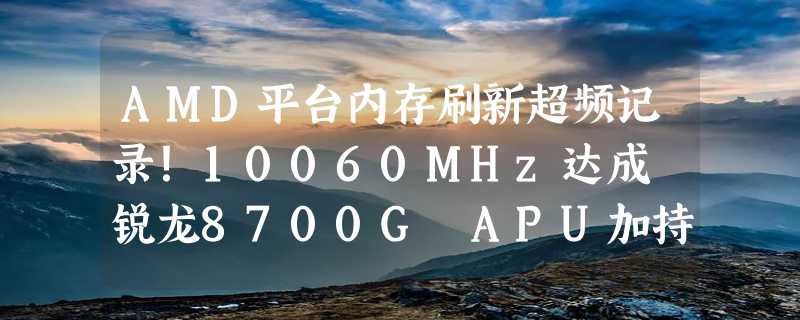 AMD平台内存刷新超频记录！10060MHz达成 锐龙8700G APU加持