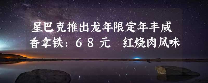 星巴克推出龙年限定年丰咸香拿铁：68元 红烧肉风味