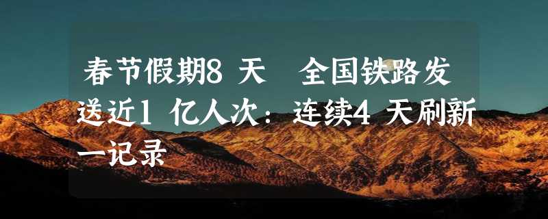 春节假期8天 全国铁路发送近1亿人次：连续4天刷新一记录