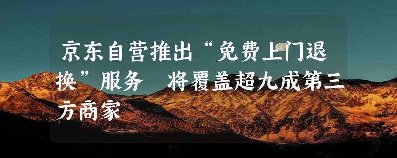 京东自营推出“免费上门退换”服务 将覆盖超九成第三方商家