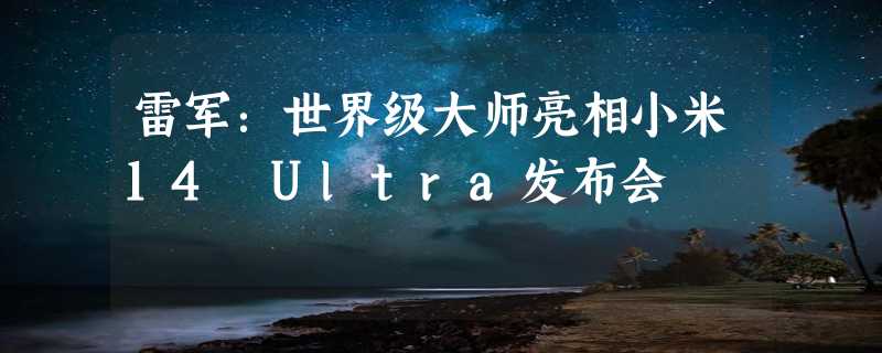 雷军：世界级大师亮相小米14 Ultra发布会