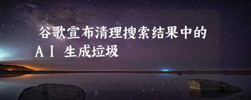 谷歌宣布清理搜索结果中的AI生成垃圾