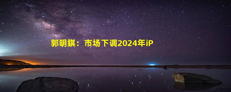 郭明錤：市场下调2024年iPhone销量预期 或仅为2亿部