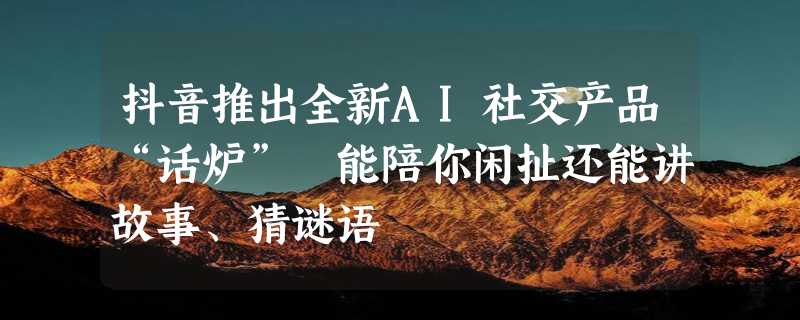 抖音推出全新AI社交产品“话炉” 能陪你闲扯还能讲故事、猜谜语