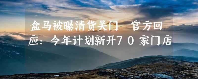 盒马被曝清货关门 官方回应：今年计划新开70家门店