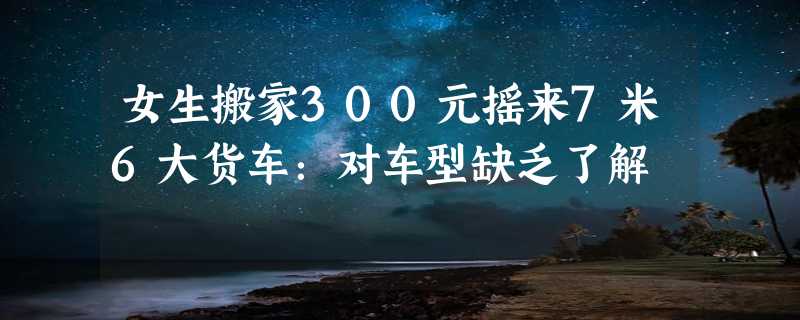 女生搬家300元摇来7米6大货车：对车型缺乏了解