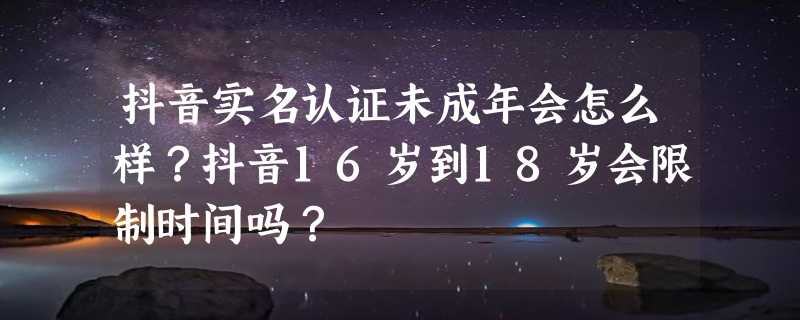 抖音实名认证未成年会怎么样？抖音16岁到18岁会限制时间吗？