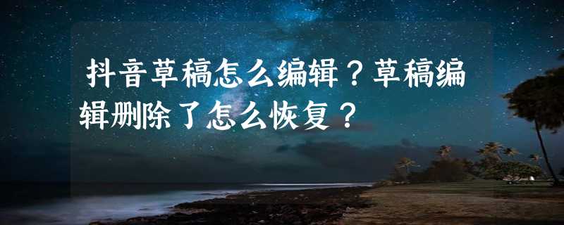 抖音草稿怎么编辑？草稿编辑删除了怎么恢复？