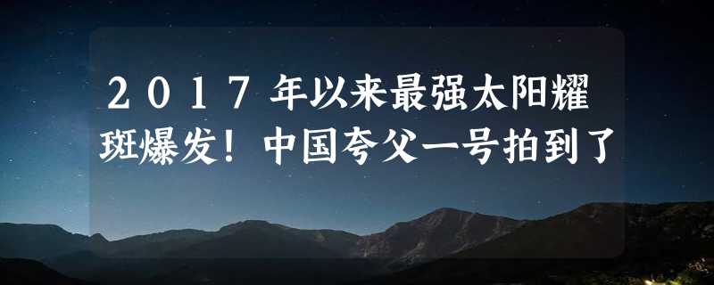 2017年以来最强太阳耀斑爆发！中国夸父一号拍到了