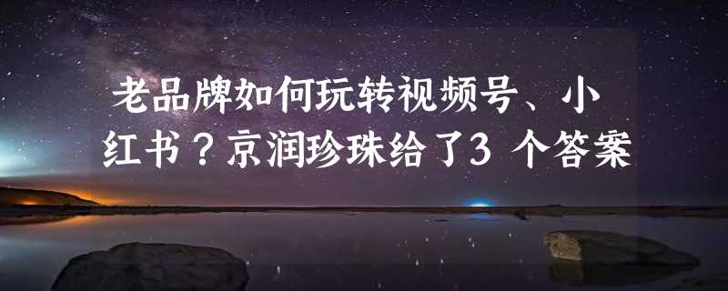 老品牌如何玩转视频号、小红书？京润珍珠给了3个答案