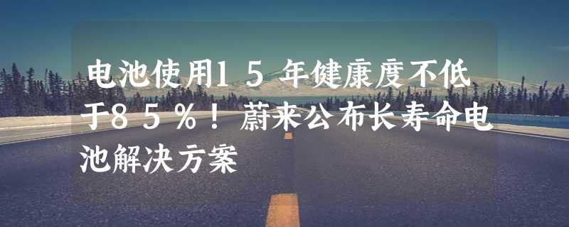 电池使用15年健康度不低于85%！蔚来公布长寿命电池解决方案