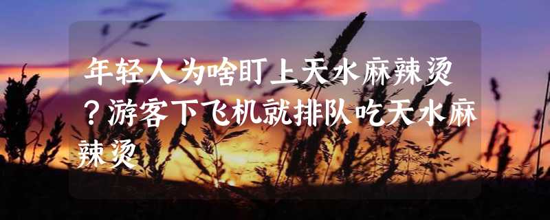 年轻人为啥盯上天水麻辣烫？游客下飞机就排队吃天水麻辣烫