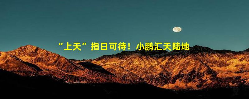 “上天”指日可待！小鹏汇天陆地航母即将进入适航审定阶段