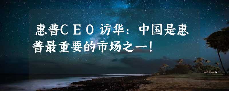 惠普CEO访华：中国是惠普最重要的市场之一！